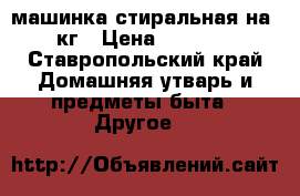 машинка стиральная на 5кг › Цена ­ 6 000 - Ставропольский край Домашняя утварь и предметы быта » Другое   